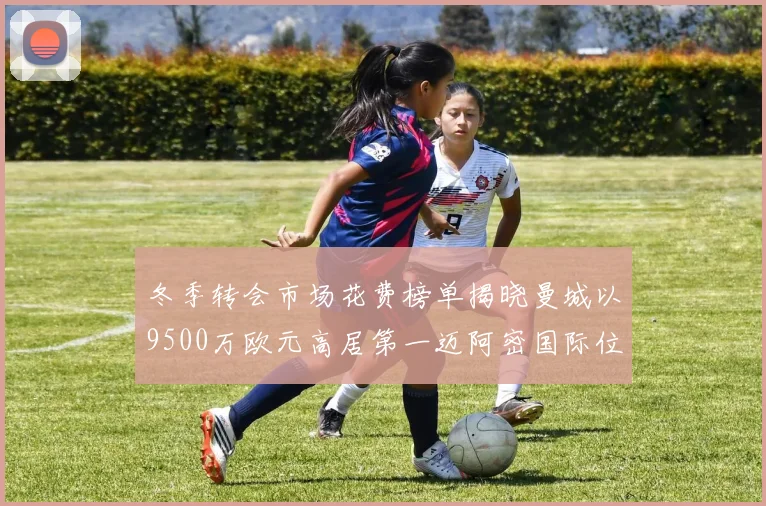 冬季转会市场花费榜单揭晓曼城以9500万欧元高居第一迈阿密国际位列第十一