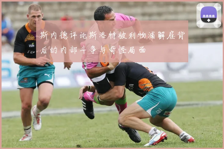 斯内德评论斯洛特被利物浦解雇背后的内部斗争与奇怪局面