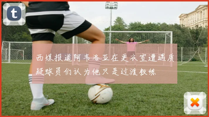 西媒报道阿韦洛亚在更衣室遭遇质疑球员们认为他只是过渡教练