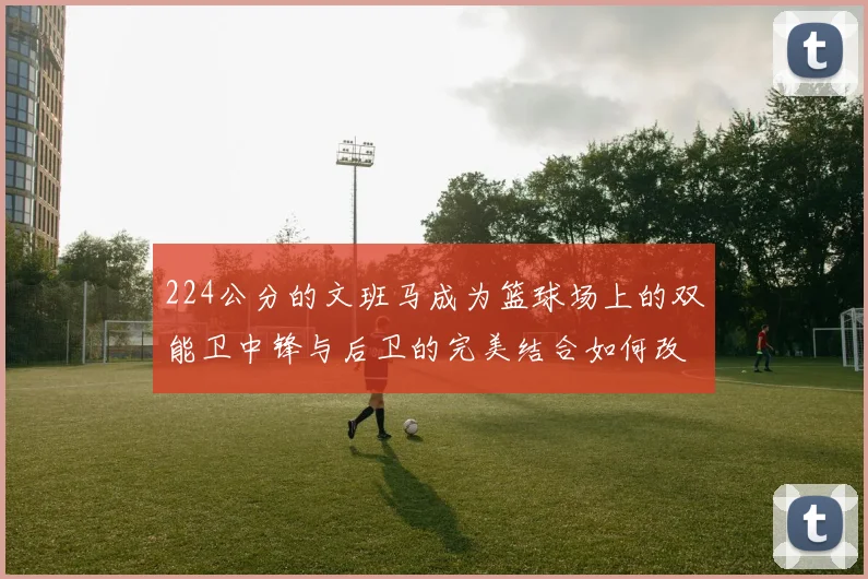 224公分的文班马成为篮球场上的双能卫中锋与后卫的完美结合如何改变比赛格局