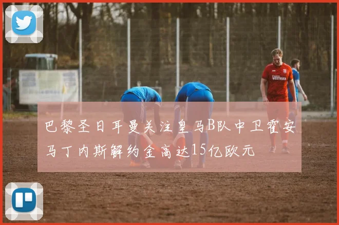 巴黎圣日耳曼关注皇马B队中卫霍安马丁内斯解约金高达15亿欧元