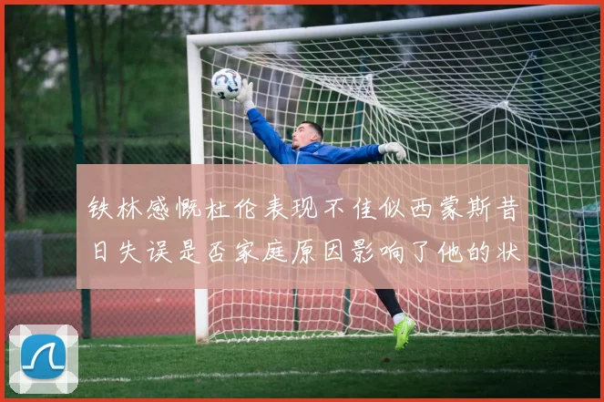 铁林感慨杜伦表现不佳似西蒙斯昔日失误是否家庭原因影响了他的状态