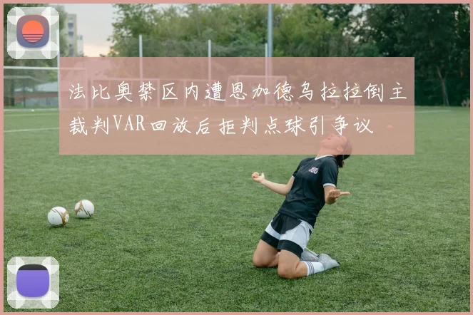 法比奥禁区内遭恩加德乌拉拉倒主裁判VAR回放后拒判点球引争议