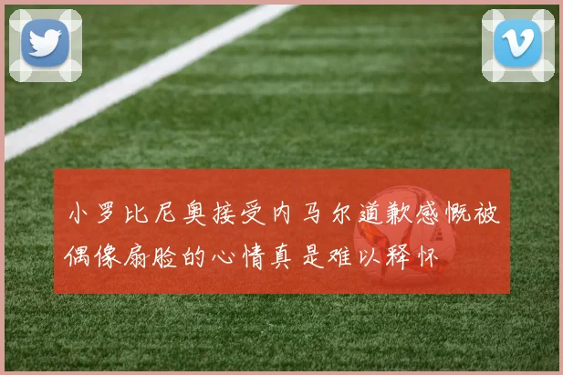 小罗比尼奥接受内马尔道歉感慨被偶像扇脸的心情真是难以释怀