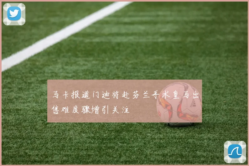 马卡报道门迪将赴芬兰手术皇马出售难度骤增引关注