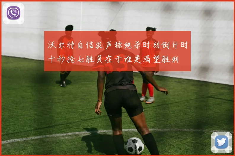 沃尔特自信发声称绝杀时刻倒计时十秒抢七胜负在于谁更渴望胜利
