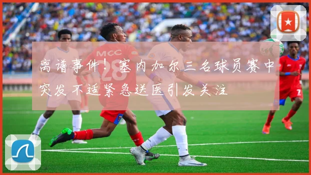 离谱事件！塞内加尔三名球员赛中突发不适紧急送医引发关注
