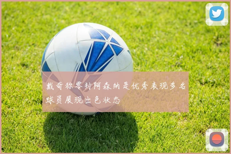 戴奇称零封阿森纳是优秀表现多名球员展现出色状态