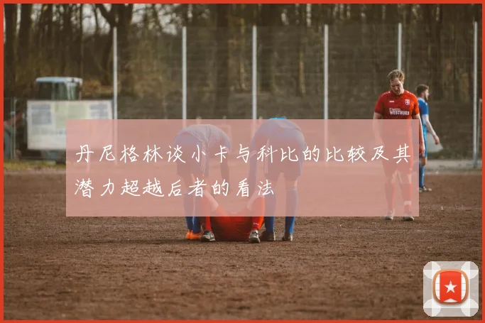 丹尼格林谈小卡与科比的比较及其潜力超越后者的看法