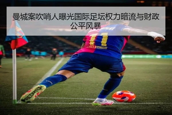 曼城案吹哨人曝光国际足坛权力暗流与财政公平风暴